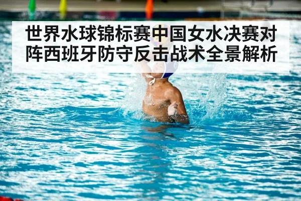 世界水球锦标赛中国女水决赛对阵西班牙防守反击战术全景解析