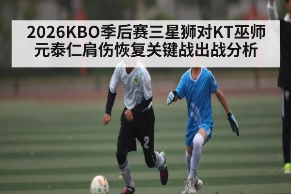 2026KBO季后赛三星狮对KT巫师 元泰仁肩伤恢复关键战出战分析
