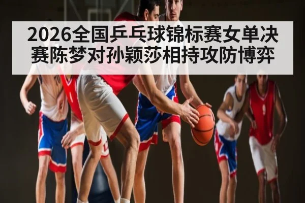 2026全国乒乓球锦标赛女单决赛陈梦对孙颖莎相持攻防博弈