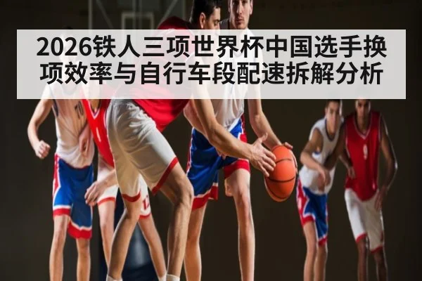 2026铁人三项世界杯中国选手换项效率与自行车段配速拆解分析