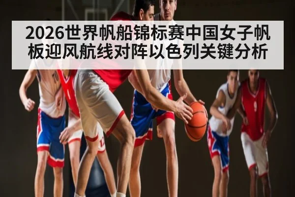 2026世界帆船锦标赛中国女子帆板迎风航线对阵以色列关键分析